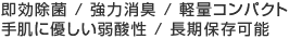 即効除菌 / 強力消臭 / 軽量コンパクト / 手肌に優しい弱酸性 / 長期保存可能